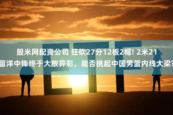 股米网配资公司 狂砍27分12板2帽! 2米21留洋中锋终于大放异彩，能否挑起中国男篮内线大梁?