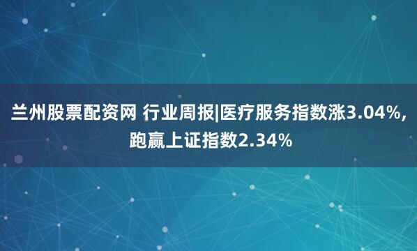 兰州股票配资网 行业周报|医疗服务指数涨3.04%, 跑赢上证指数2.34%