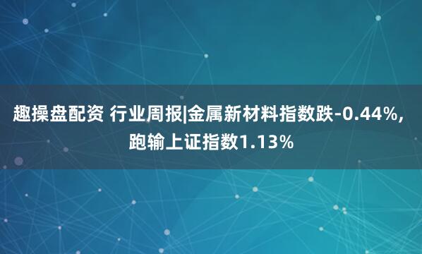 趣操盘配资 行业周报|金属新材料指数跌-0.44%, 跑输上证指数1.13%