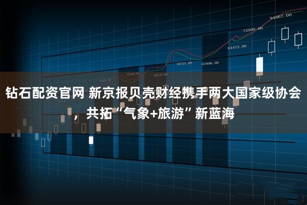 钻石配资官网 新京报贝壳财经携手两大国家级协会，共拓“气象+旅游”新蓝海