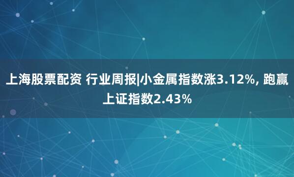 上海股票配资 行业周报|小金属指数涨3.12%, 跑赢上证指数2.43%