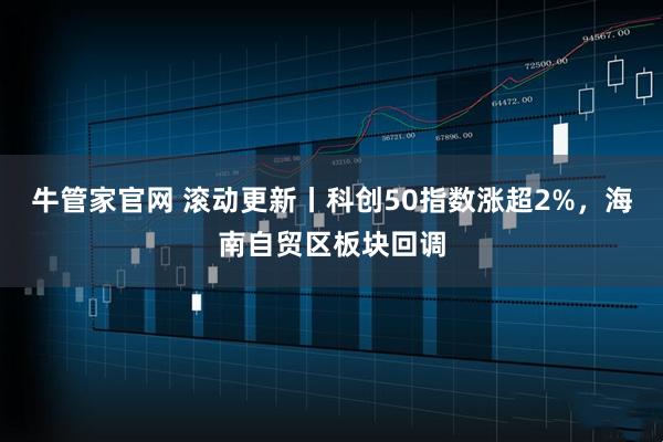 牛管家官网 滚动更新丨科创50指数涨超2%，海南自贸区板块回调