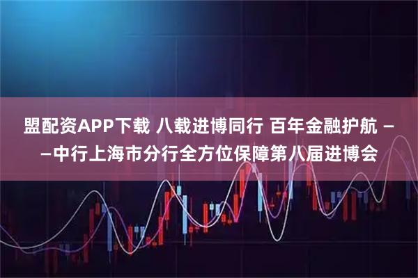 盟配资APP下载 八载进博同行 百年金融护航 ——中行上海市分行全方位保障第八届进博会