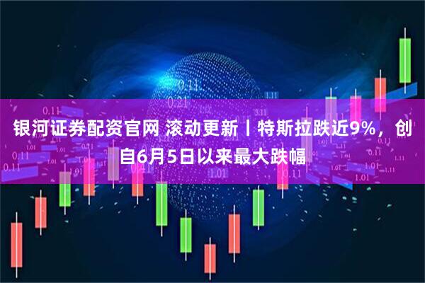 银河证券配资官网 滚动更新丨特斯拉跌近9%，创自6月5日以来最大跌幅