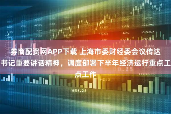 券商配资网APP下载 上海市委财经委会议传达总书记重要讲话精神，调度部署下半年经济运行重点工作