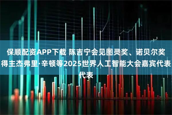 保顺配资APP下载 陈吉宁会见图灵奖、诺贝尔奖得主杰弗里·辛顿等2025世界人工智能大会嘉宾代表