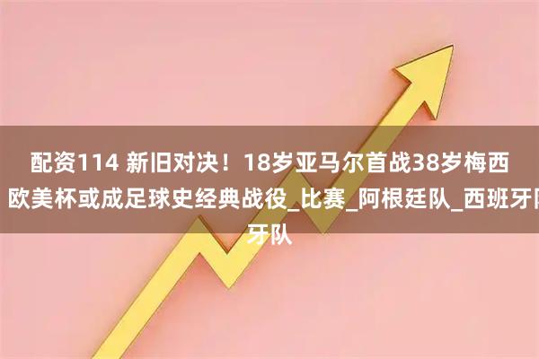 配资114 新旧对决！18岁亚马尔首战38岁梅西，欧美杯或成足球史经典战役_比赛_阿根廷队_西班牙队
