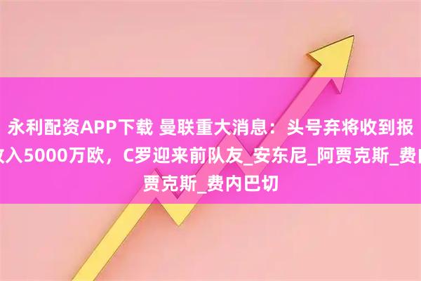 永利配资APP下载 曼联重大消息：头号弃将收到报价，收入5000万欧，C罗迎来前队友_安东尼_阿贾克斯_费内巴切