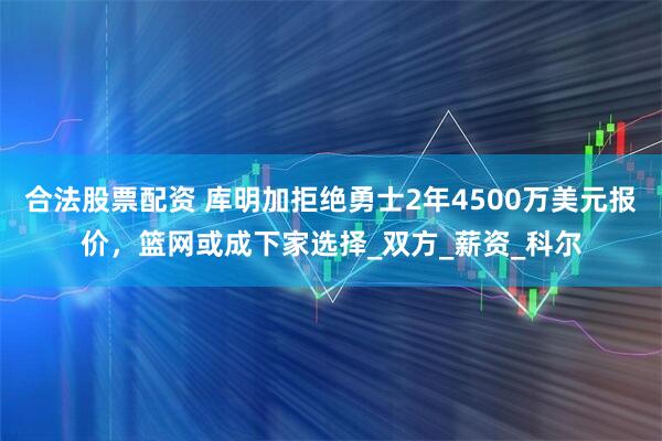 合法股票配资 库明加拒绝勇士2年4500万美元报价，篮网或成下家选择_双方_薪资_科尔