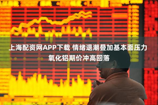 上海配资网APP下载 情绪退潮叠加基本面压力 氧化铝期价冲高回落