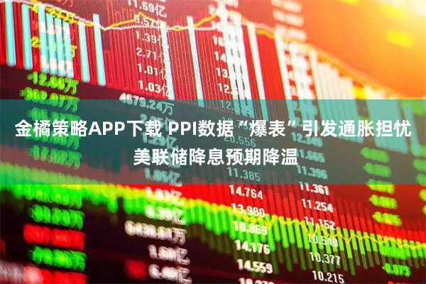 金橘策略APP下载 PPI数据“爆表”引发通胀担忧 美联储降息预期降温