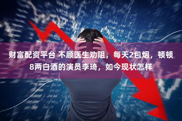 财富配资平台 不顾医生劝阻，每天2包烟，顿顿8两白酒的演员李琦，如今现状怎样