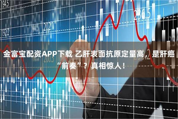 金富宝配资APP下载 乙肝表面抗原定量高，是肝癌 “前奏”？真相惊人！