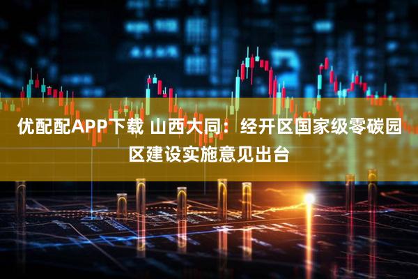 优配配APP下载 山西大同：经开区国家级零碳园区建设实施意见出台