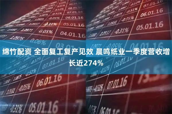 绵竹配资 全面复工复产见效 晨鸣纸业一季度营收增长近274%