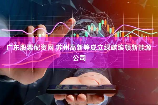 广东股票配资网 苏州高新等成立绿碳埃顿新能源公司