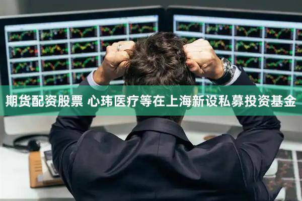 期货配资股票 心玮医疗等在上海新设私募投资基金