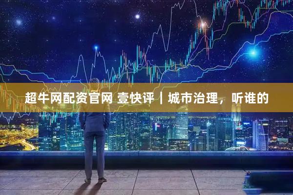 超牛网配资官网 壹快评｜城市治理，听谁的